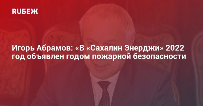 Игорь Абрамов: «В «Сахалин Энерджи» 2022 год объявлен годом пожарной безопасности - RUБЕЖ